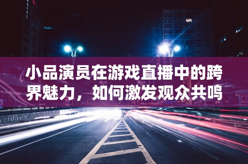 小品演员在游戏直播中的跨界魅力，如何激发观众共鸣？