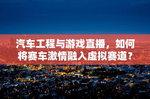 汽车工程与游戏直播，如何将赛车激情融入虚拟赛道？