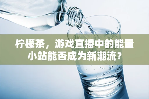 柠檬茶，游戏直播中的能量小站能否成为新潮流？