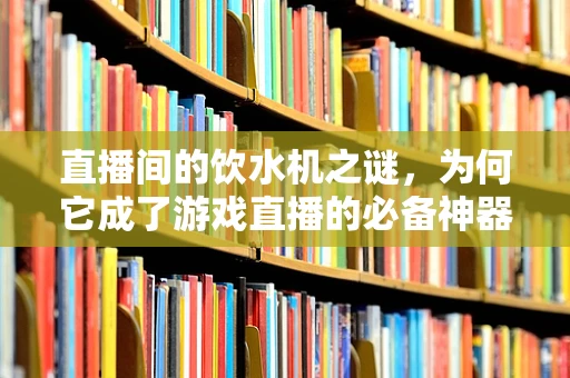 直播间的饮水机之谜，为何它成了游戏直播的必备神器？