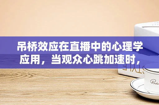 吊桥效应在直播中的心理学应用，当观众心跳加速时，他们真的更易对主播产生好感吗？