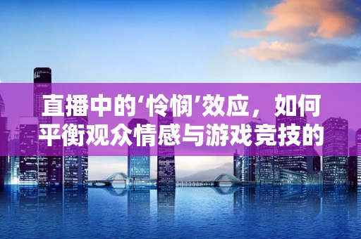 直播中的‘怜悯’效应，如何平衡观众情感与游戏竞技的界限？