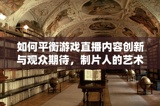 如何平衡游戏直播内容创新与观众期待，制片人的艺术？