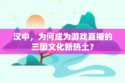 汉中，为何成为游戏直播的三国文化新热土？