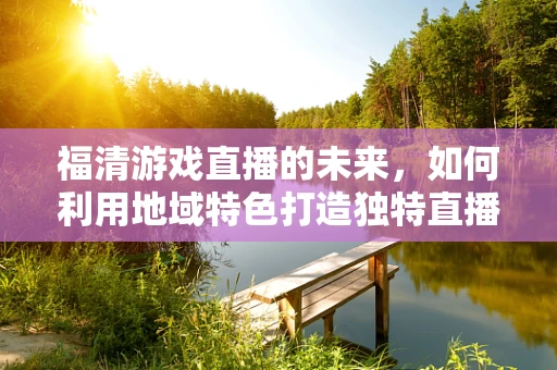 福清游戏直播的未来，如何利用地域特色打造独特直播内容？