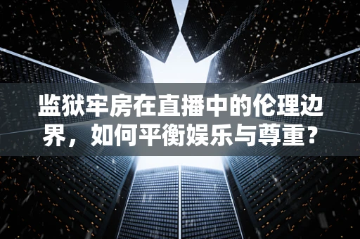 监狱牢房在直播中的伦理边界，如何平衡娱乐与尊重？