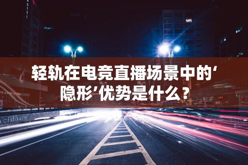 轻轨在电竞直播场景中的‘隐形’优势是什么？