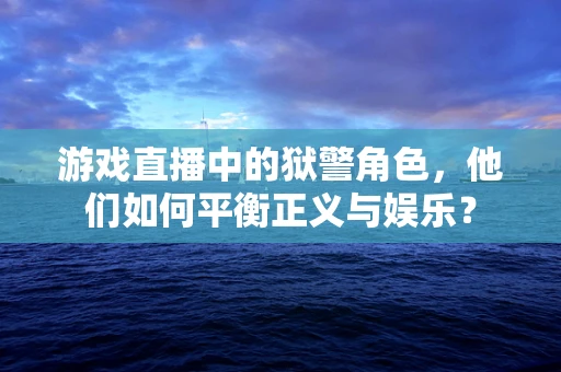 游戏直播中的狱警角色，他们如何平衡正义与娱乐？