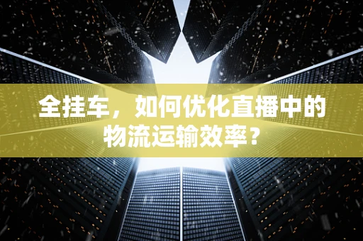 全挂车，如何优化直播中的物流运输效率？
