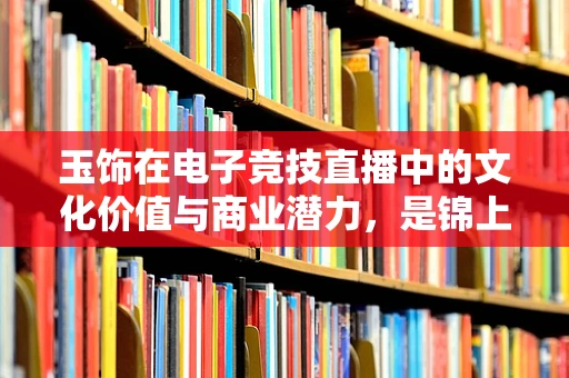 玉饰在电子竞技直播中的文化价值与商业潜力，是锦上添花还是画蛇添足？