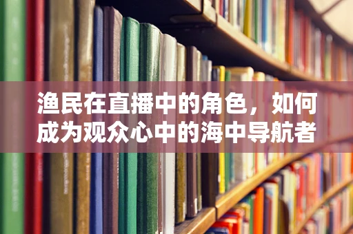 渔民在直播中的角色，如何成为观众心中的海中导航者？