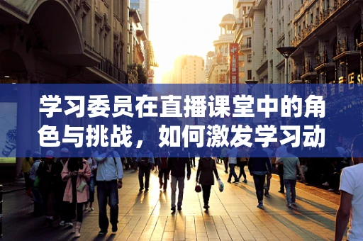 学习委员在直播课堂中的角色与挑战，如何激发学习动力？