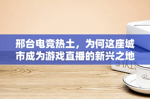 邢台电竞热土，为何这座城市成为游戏直播的新兴之地？
