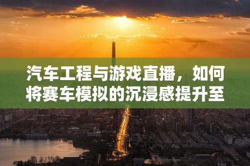 汽车工程与游戏直播，如何将赛车模拟的沉浸感提升至新高度？