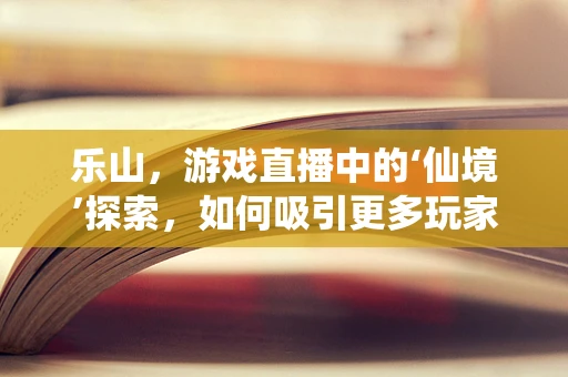 乐山，游戏直播中的‘仙境’探索，如何吸引更多玩家驻足？