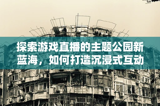 探索游戏直播的主题公园新蓝海，如何打造沉浸式互动体验？