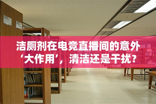 洁厕剂在电竞直播间的意外‘大作用’，清洁还是干扰？