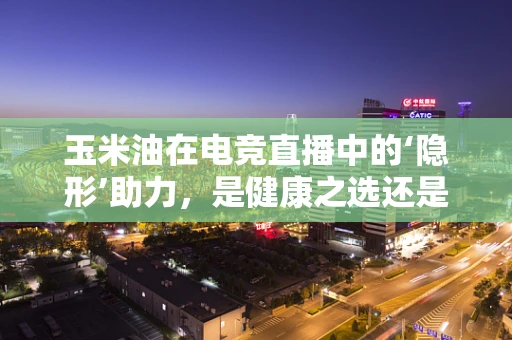 玉米油在电竞直播中的‘隐形’助力，是健康之选还是营销噱头？