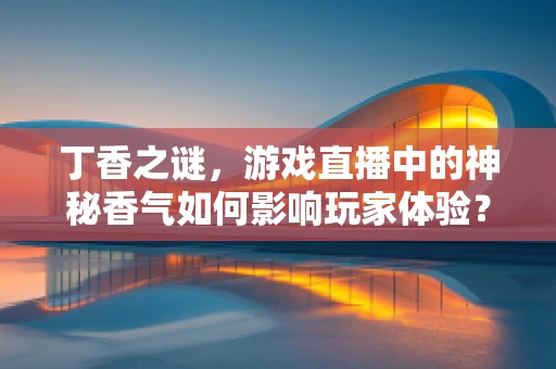 丁香之谜，游戏直播中的神秘香气如何影响玩家体验？