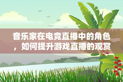 音乐家在电竞直播中的角色，如何提升游戏直播的观赏性？