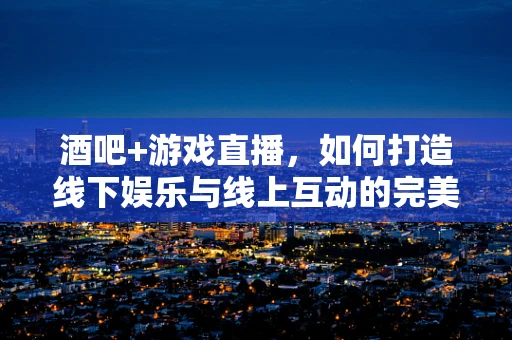 酒吧+游戏直播，如何打造线下娱乐与线上互动的完美结合？