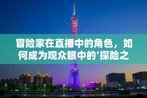 冒险家在直播中的角色，如何成为观众眼中的‘探险之星’？