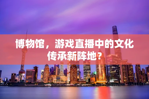 博物馆，游戏直播中的文化传承新阵地？
