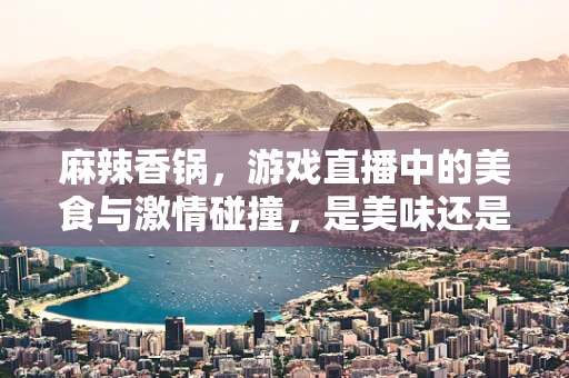 麻辣香锅，游戏直播中的美食与激情碰撞，是美味还是干扰？