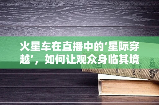 火星车在直播中的‘星际穿越’，如何让观众身临其境？