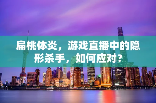 扁桃体炎，游戏直播中的隐形杀手，如何应对？