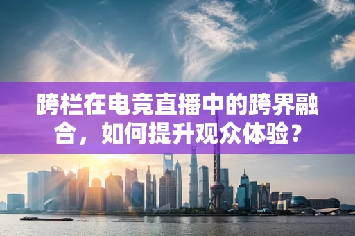 跨栏在电竞直播中的跨界融合，如何提升观众体验？