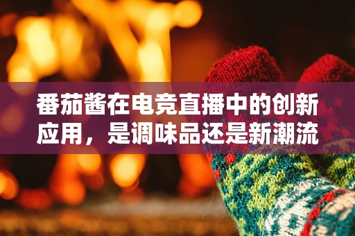 番茄酱在电竞直播中的创新应用，是调味品还是新潮流？