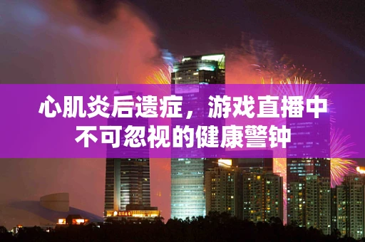 心肌炎后遗症，游戏直播中不可忽视的健康警钟
