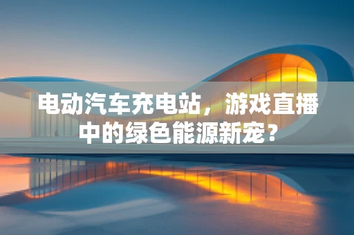 电动汽车充电站，游戏直播中的绿色能源新宠？