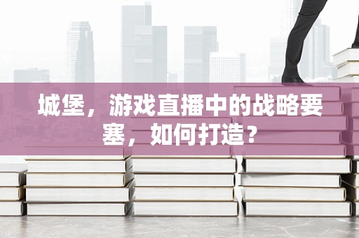 城堡，游戏直播中的战略要塞，如何打造？