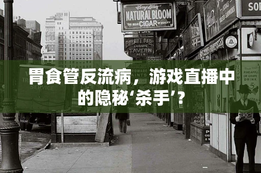胃食管反流病，游戏直播中的隐秘‘杀手’？