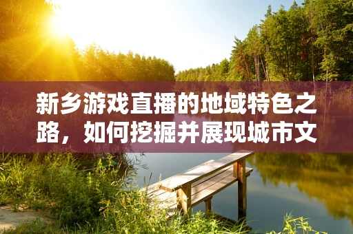 新乡游戏直播的地域特色之路，如何挖掘并展现城市文化？