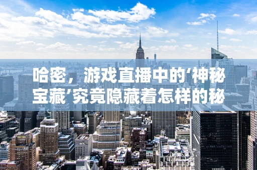 哈密，游戏直播中的‘神秘宝藏’究竟隐藏着怎样的秘密？