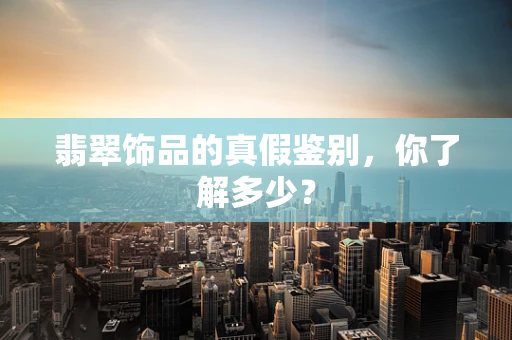 翡翠饰品的真假鉴别，你了解多少？
