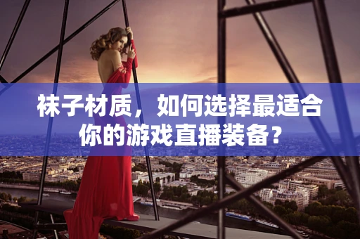 袜子材质，如何选择最适合你的游戏直播装备？
