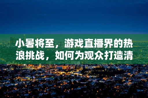 小暑将至，游戏直播界的热浪挑战，如何为观众打造清凉观赛体验？