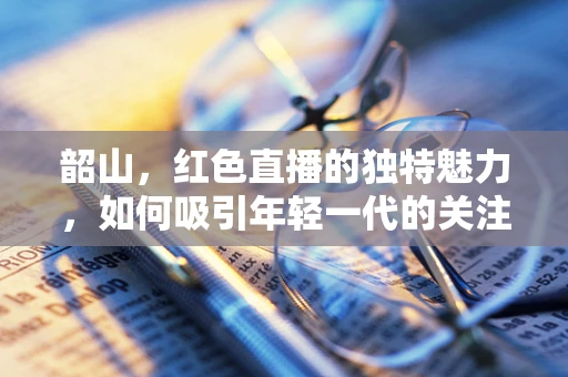 韶山，红色直播的独特魅力，如何吸引年轻一代的关注？