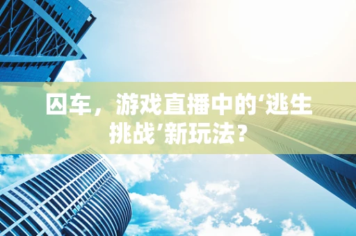 囚车，游戏直播中的‘逃生挑战’新玩法？