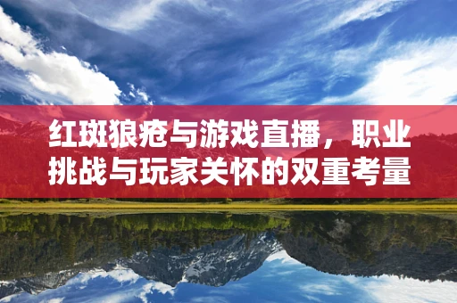 红斑狼疮与游戏直播，职业挑战与玩家关怀的双重考量