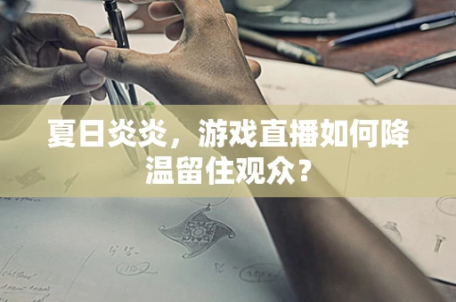 夏日炎炎，游戏直播如何降温留住观众？