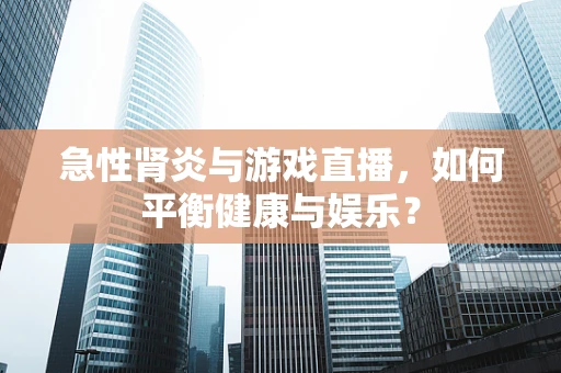 急性肾炎与游戏直播，如何平衡健康与娱乐？