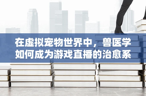 在虚拟宠物世界中，兽医学如何成为游戏直播的治愈系后盾？
