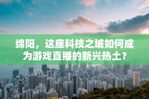 绵阳，这座科技之城如何成为游戏直播的新兴热土？