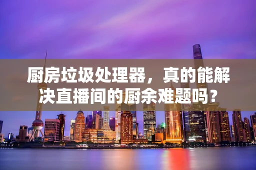厨房垃圾处理器，真的能解决直播间的厨余难题吗？