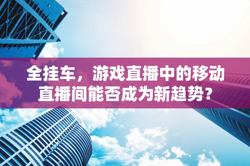 全挂车，游戏直播中的移动直播间能否成为新趋势？